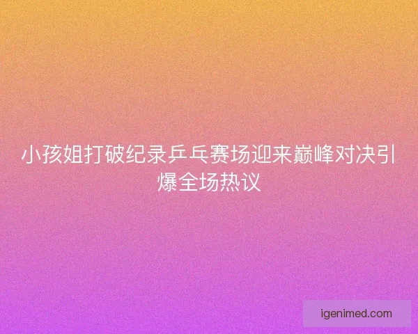 小孩姐打破纪录乒乓赛场迎来巅峰对决引爆全场热议