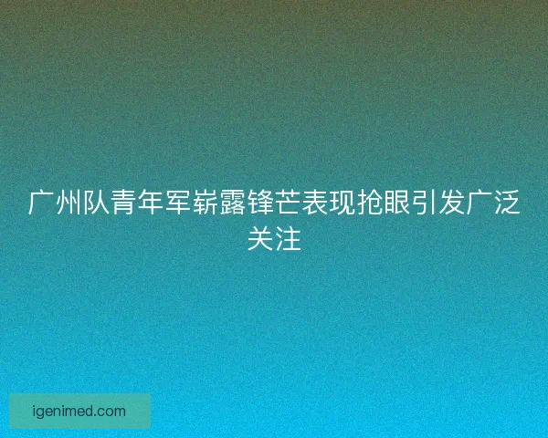 广州队青年军崭露锋芒表现抢眼引发广泛关注